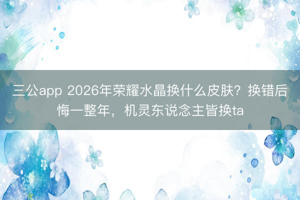 三公app 2026年荣耀水晶换什么皮肤？换错后悔一整年，机灵东说念主皆换ta