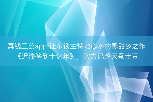 真钱三公app 让东谈主特地心水的黑甜乡之作《迟滞签到十亿年》，实力已超天蚕土豆