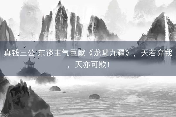 真钱三公 东谈主气巨献《龙啸九疆》,天若弃我,天亦可欺!