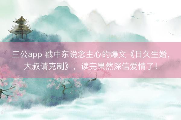 三公app 戳中东说念主心的爆文《日久生婚，大叔请克制》，读完果然深信爱情了！