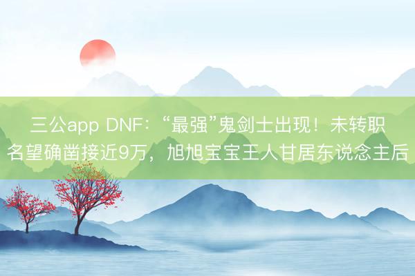 三公app DNF：“最强”鬼剑士出现！未转职名望确凿接近9万，旭旭宝宝王人甘居东说念主后
