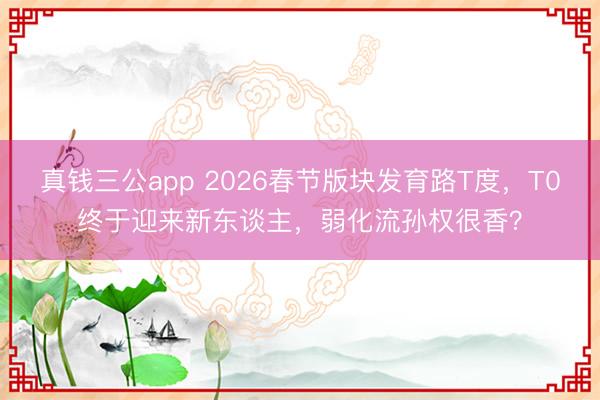 真钱三公app 2026春节版块发育路T度，T0终于迎来新东谈主，弱化流孙权很香？