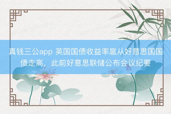 真钱三公app 英国国债收益率扈从好意思国国债走高，此前好意思联储公布会议纪要