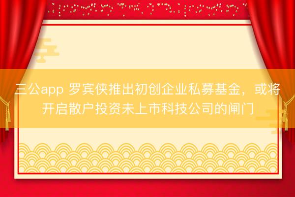 三公app 罗宾侠推出初创企业私募基金，或将开启散户投资未上市科技公司的闸门