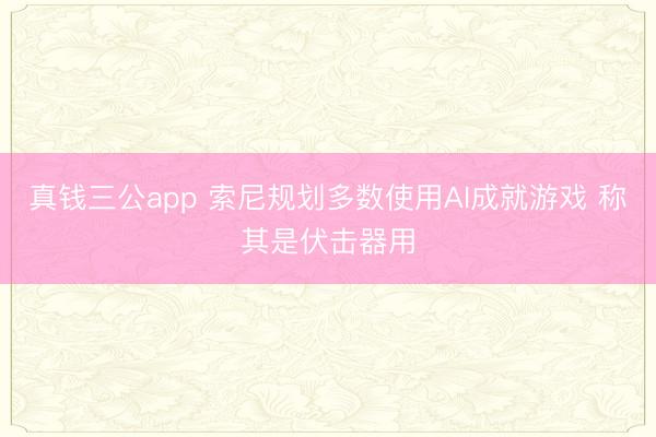 真钱三公app 索尼规划多数使用AI成就游戏 称其是伏击器用