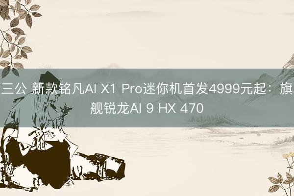 三公 新款铭凡AI X1 Pro迷你机首发4999元起：旗舰锐龙AI 9 HX 470