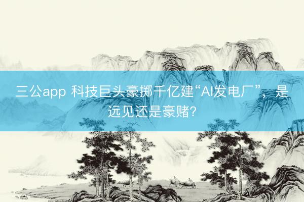 三公app 科技巨头豪掷千亿建“AI发电厂”，是远见还是豪赌?