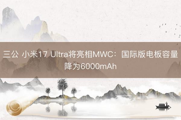 三公 小米17 Ultra将亮相MWC：国际版电板容量降为6000mAh