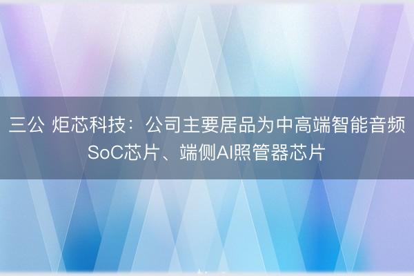 三公 炬芯科技：公司主要居品为中高端智能音频SoC芯片、端侧AI照管器芯片