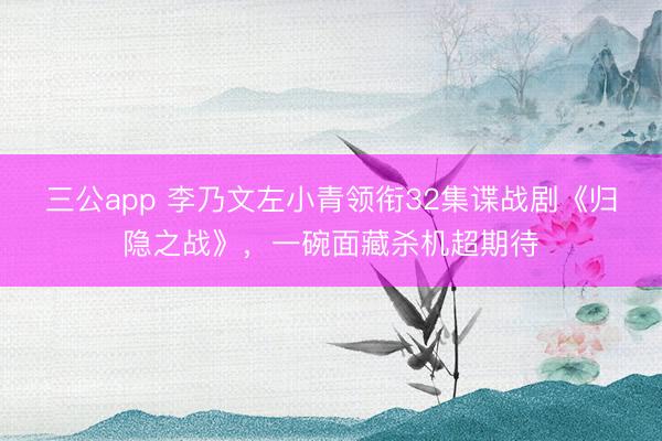 三公app 李乃文左小青领衔32集谍战剧《归隐之战》，一碗面藏杀机超期待