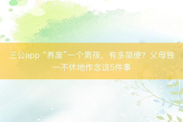 三公app “养废”一个男孩，有多简便？父母独一不休地作念这5件事