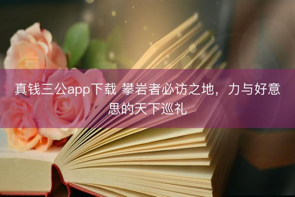 真钱三公app下载 攀岩者必访之地，力与好意思的天下巡礼