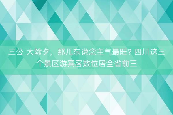 三公 大除夕，那儿东说念主气最旺? 四川这三个景区游宾客数位居全省前三
