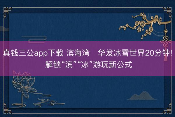 真钱三公app下载 滨海湾⇄华发冰雪世界20分钟! 解锁“滨”“冰”游玩新公式