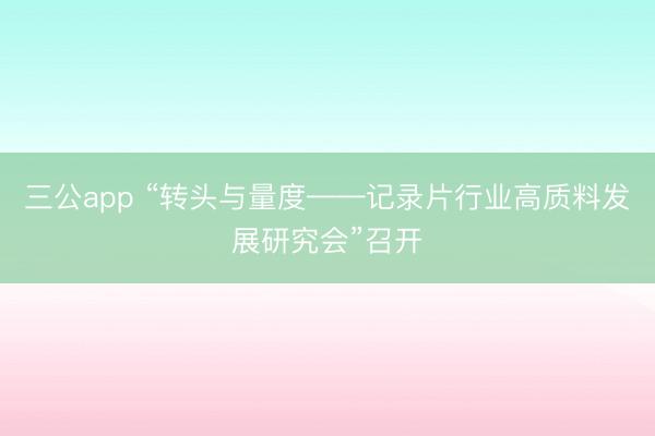 三公app “转头与量度——记录片行业高质料发展研究会”召开