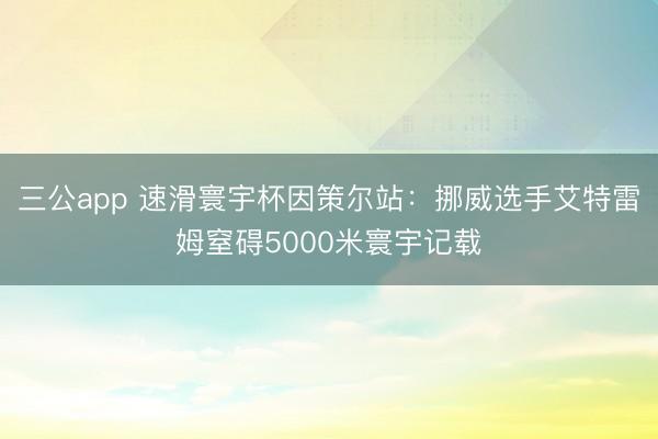 三公app 速滑寰宇杯因策尔站:挪威选手艾特雷姆窒碍5000米寰宇记载