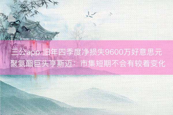 三公app 旧年四季度净损失9600万好意思元 聚氨酯巨头亨斯迈：市集短期不会有较着变化