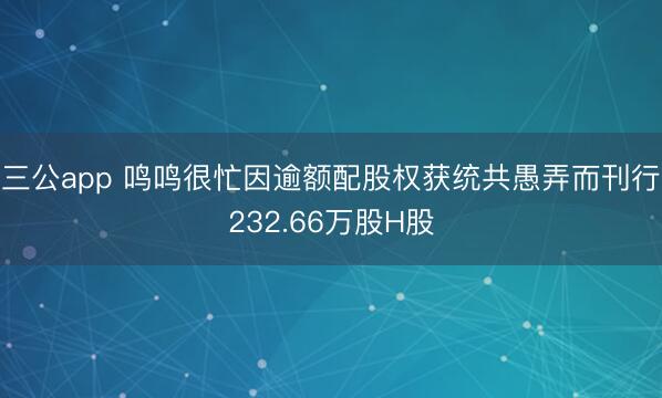 三公app 鸣鸣很忙因逾额配股权获统共愚弄而刊行232.66万股H股