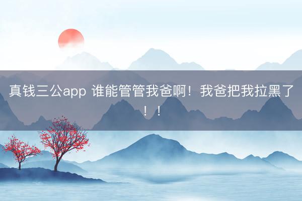 真钱三公app 谁能管管我爸啊！我爸把我拉黑了！！