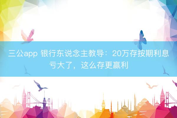 三公app 银行东说念主教导：20万存按期利息亏大了，这么存更赢利