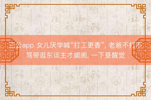三公app 女儿厌学喊“打工更香”， 老爸不打不骂带逛东谈主才阛阓， 一下昼醒觉