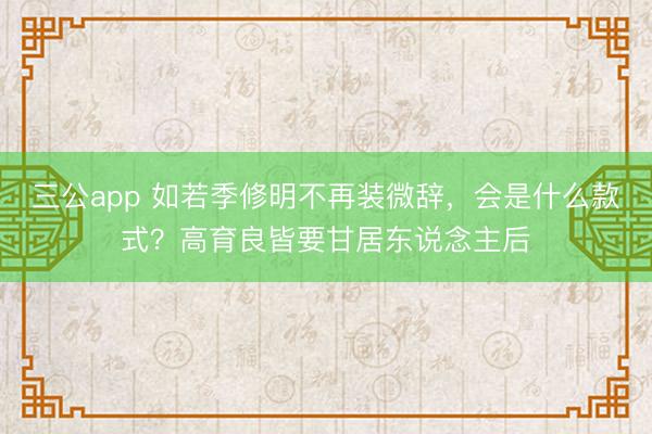 三公app 如若季修明不再装微辞，会是什么款式？高育良皆要甘居东说念主后