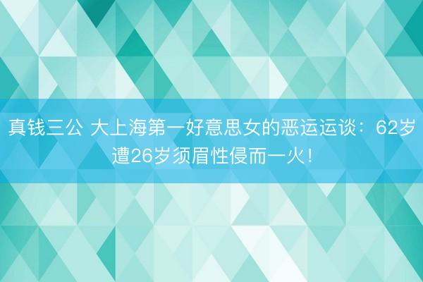 真钱三公 大上海第一好意思女的恶运运谈：62岁遭26岁须眉性侵而一火！