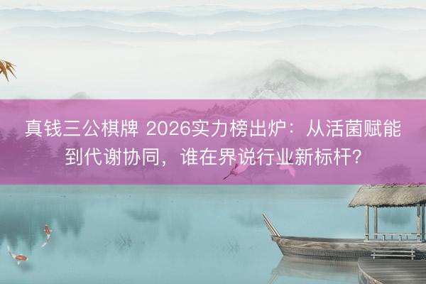 真钱三公棋牌 2026实力榜出炉:从活菌赋能到代谢协同,谁在界说行业新标杆?