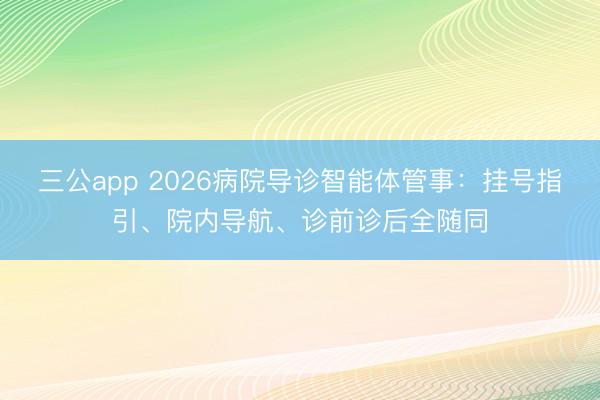 三公app 2026病院导诊智能体管事：挂号指引、院内导航、诊前诊后全随同