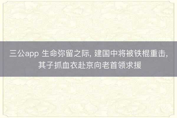三公app 生命弥留之际， 建国中将被铁棍重击， 其子抓血衣赴京向老首领求援