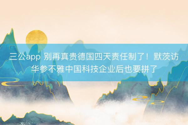 三公app 别再真贵德国四天责任制了！默茨访华参不雅中国科技企业后也要拼了