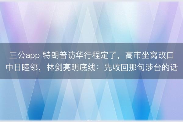 三公app 特朗普访华行程定了，高市坐窝改口中日睦邻，林剑亮明底线：先收回那句涉台的话