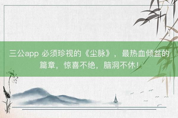 三公app 必须珍视的《尘脉》，最热血倾盆的篇章，惊喜不绝，脑洞不休！