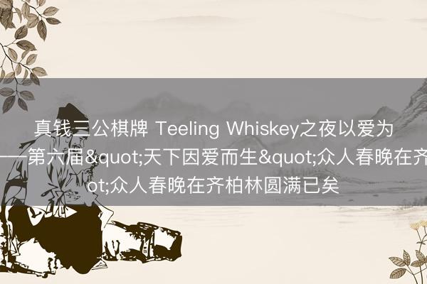 真钱三公棋牌 Teeling Whiskey之夜以爱为名， 多元共生——第六届"天下因爱而生"众人春晚在齐柏林圆满已矣
