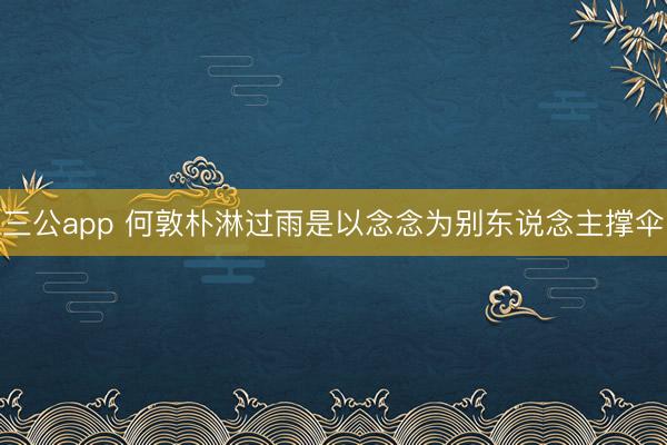 三公app 何敦朴淋过雨是以念念为别东说念主撑伞
