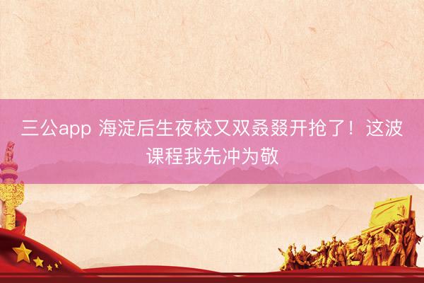 三公app 海淀后生夜校又双叒叕开抢了！这波课程我先冲为敬