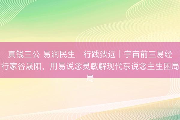 真钱三公 易润民生・行践致远｜宇宙前三易经行家谷晟阳，用易说念灵敏解现代东说念主生困局