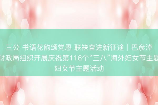 三公 书语花韵颂党恩 联袂奋进新征途│巴彦淖尔市财政局组织开展庆祝第116个“三八”海外妇女节主题活动