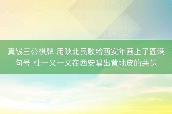 真钱三公棋牌 用陕北民歌给西安年画上了圆满句号 杜一又一又在西安唱出黄地皮的共识