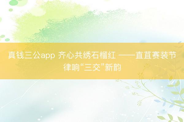 真钱三公app 齐心共绣石榴红 ——直苴赛装节律响“三交”新韵