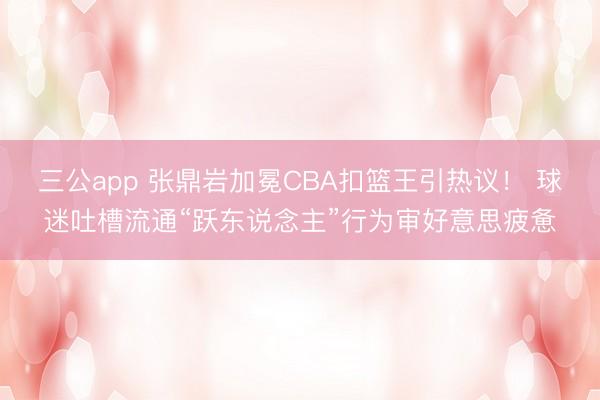 三公app 张鼎岩加冕CBA扣篮王引热议! 球迷吐槽流通“跃东说念主”行为审好意思疲惫