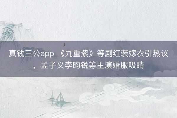 真钱三公app 《九重紫》等剧红装嫁衣引热议，孟子义李昀锐等主演婚服吸睛
