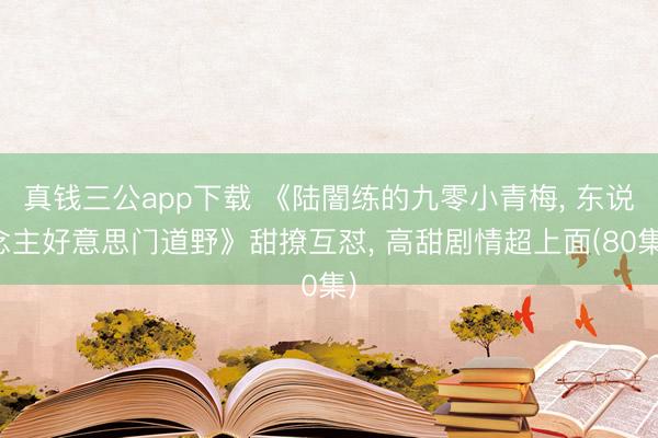 真钱三公app下载 《陆闇练的九零小青梅， 东说念主好意思门道野》甜撩互怼， 高甜剧情超上面(80集)