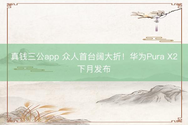 真钱三公app 众人首台阔大折！华为Pura X2下月发布