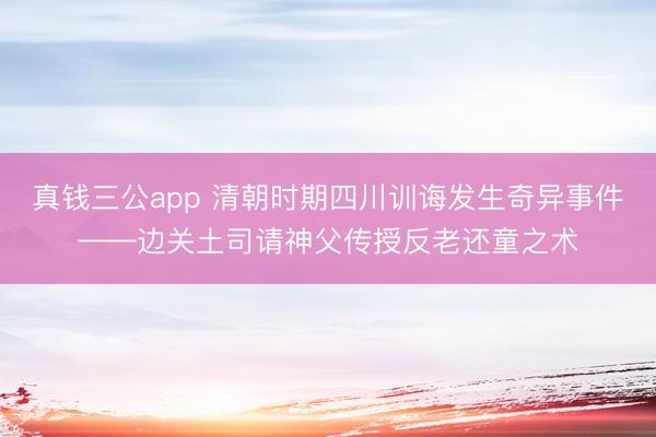 真钱三公app 清朝时期四川训诲发生奇异事件——边关土司请神父传授反老还童之术