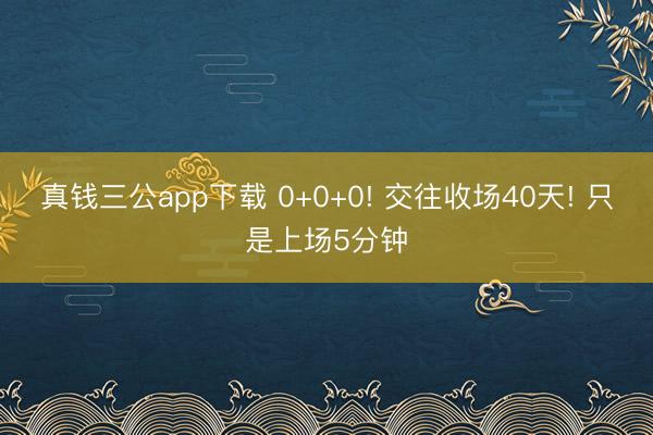 真钱三公app下载 0+0+0! 交往收场40天! 只是上场5分钟