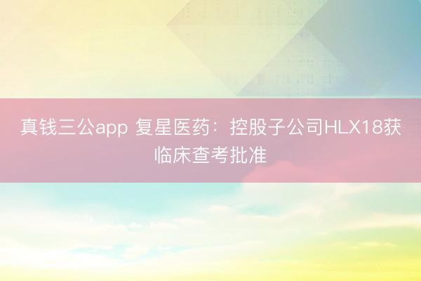 真钱三公app 复星医药：控股子公司HLX18获临床查考批准