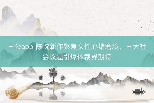 三公app 陈忱新作聚焦女性心绪窘境,三大社会议题引爆体裁界期待