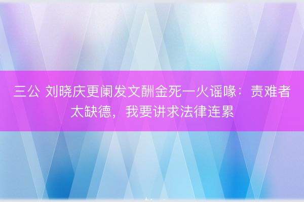 三公 刘晓庆更阑发文酬金死一火谣喙：责难者太缺德，我要讲求法律连累