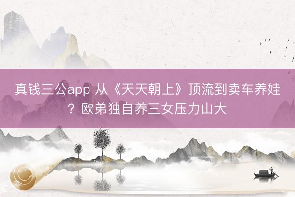 真钱三公app 从《天天朝上》顶流到卖车养娃?欧弟独自养三女压力山大